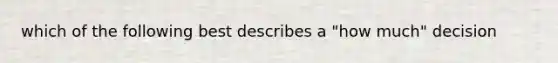 which of the following best describes a "how much" decision