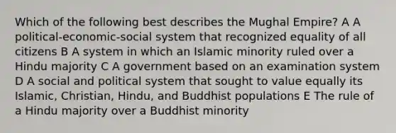 Which of the following best describes the Mughal Empire? A A political-economic-social system that recognized equality of all citizens B A system in which an Islamic minority ruled over a Hindu majority C A government based on an examination system D A social and political system that sought to value equally its Islamic, Christian, Hindu, and Buddhist populations E The rule of a Hindu majority over a Buddhist minority