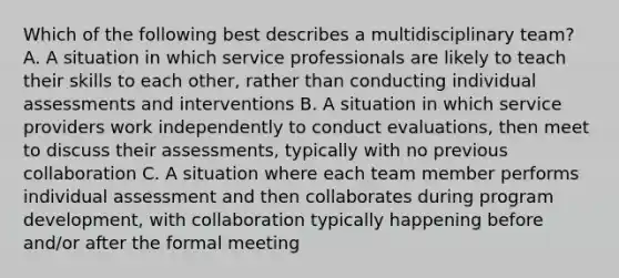 Which of the following best describes a multidisciplinary team? A. A situation in which service professionals are likely to teach their skills to each other, rather than conducting individual assessments and interventions B. A situation in which service providers work independently to conduct evaluations, then meet to discuss their assessments, typically with no previous collaboration C. A situation where each team member performs individual assessment and then collaborates during program development, with collaboration typically happening before and/or after the formal meeting