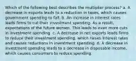 Which of the following best describes the multiplier process? a. A decrease in exports leads to a reduction in taxes, which causes government spending to fall. b. An increase in interest rates leads firms to cut their investment spending. As a result, expectations of the future worsen. This leads to even more cuts in investment spending. c. A decrease in net exports leads firms to reduce their investment spending, which raises interest rates and causes reductions in investment spending. d. A decrease in investment spending leads to a decrease in disposable income, which causes consumers to reduce spending.