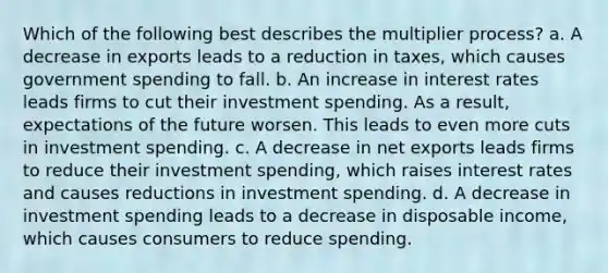 Which of the following best describes the multiplier process? a. A decrease in exports leads to a reduction in taxes, which causes government spending to fall. b. An increase in interest rates leads firms to cut their investment spending. As a result, expectations of the future worsen. This leads to even more cuts in investment spending. c. A decrease in net exports leads firms to reduce their investment spending, which raises interest rates and causes reductions in investment spending. d. A decrease in investment spending leads to a decrease in disposable income, which causes consumers to reduce spending.