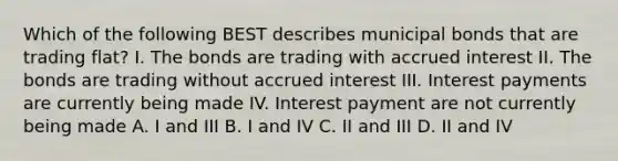 Which of the following BEST describes municipal bonds that are trading flat? I. The bonds are trading with accrued interest II. The bonds are trading without accrued interest III. Interest payments are currently being made IV. Interest payment are not currently being made A. I and III B. I and IV C. II and III D. II and IV