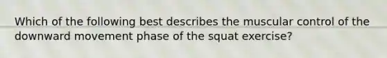 Which of the following best describes the muscular control of the downward movement phase of the squat exercise?