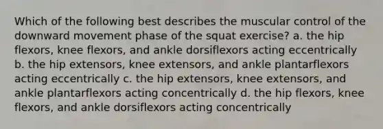 Which of the following best describes the muscular control of the downward movement phase of the squat exercise? a. the hip flexors, knee flexors, and ankle dorsiflexors acting eccentrically b. the hip extensors, knee extensors, and ankle plantarflexors acting eccentrically c. the hip extensors, knee extensors, and ankle plantarflexors acting concentrically d. the hip flexors, knee flexors, and ankle dorsiflexors acting concentrically