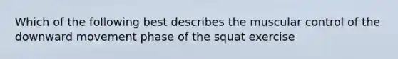 Which of the following best describes the muscular control of the downward movement phase of the squat exercise