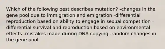 Which of the following best describes mutation? -changes in the gene pool due to immigration and emigration -differential reproduction based on ability to engage in sexual competition -differential survival and reproduction based on environmental effects -mistakes made during DNA copying -random changes in the gene pool