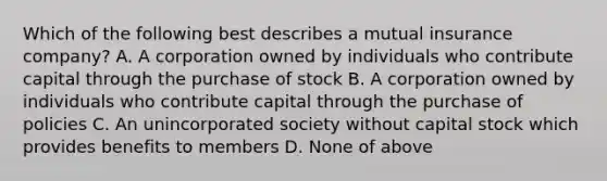 Which of the following best describes a mutual insurance company? A. A corporation owned by individuals who contribute capital through the purchase of stock B. A corporation owned by individuals who contribute capital through the purchase of policies C. An unincorporated society without capital stock which provides benefits to members D. None of above