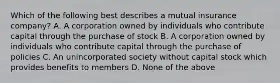 Which of the following best describes a mutual insurance company? A. A corporation owned by individuals who contribute capital through the purchase of stock B. A corporation owned by individuals who contribute capital through the purchase of policies C. An unincorporated society without capital stock which provides benefits to members D. None of the above