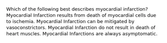 Which of the following best describes myocardial infarction? Myocardial Infarction results from death of myocardial cells due to ischemia. Myocardial Infarction can be mitigated by vasoconstrictors. Myocardial Infarction do not result in death of heart muscles. Myocardial Infarctions are always asymptomatic.