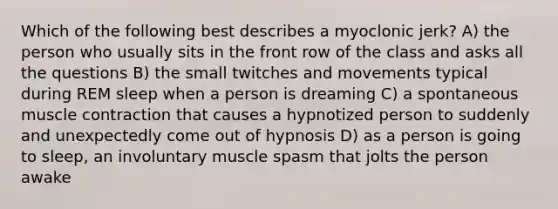 Which of the following best describes a myoclonic jerk? A) the person who usually sits in the front row of the class and asks all the questions B) the small twitches and movements typical during REM sleep when a person is dreaming C) a spontaneous muscle contraction that causes a hypnotized person to suddenly and unexpectedly come out of hypnosis D) as a person is going to sleep, an involuntary muscle spasm that jolts the person awake