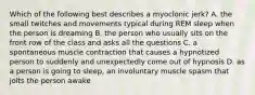 Which of the following best describes a myoclonic jerk? A. the small twitches and movements typical during REM sleep when the person is dreaming B. the person who usually sits on the front row of the class and asks all the questions C. a spontaneous muscle contraction that causes a hypnotized person to suddenly and unexpectedly come out of hypnosis D. as a person is going to sleep, an involuntary muscle spasm that jolts the person awake