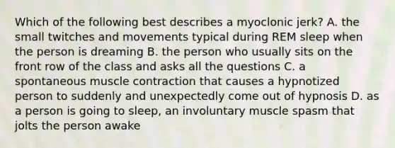 Which of the following best describes a myoclonic jerk? A. the small twitches and movements typical during REM sleep when the person is dreaming B. the person who usually sits on the front row of the class and asks all the questions C. a spontaneous muscle contraction that causes a hypnotized person to suddenly and unexpectedly come out of hypnosis D. as a person is going to sleep, an involuntary muscle spasm that jolts the person awake