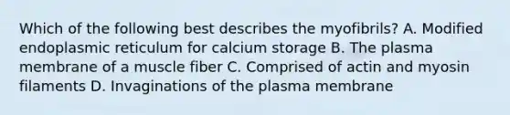 Which of the following best describes the myofibrils? A. Modified endoplasmic reticulum for calcium storage B. The plasma membrane of a muscle fiber C. Comprised of actin and myosin filaments D. Invaginations of the plasma membrane