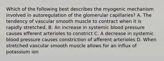 Which of the following best describes the myogenic mechanism involved in autoregulation of the glomerular capillaries? A. The tendency of vascular smooth muscle to contract when it is rapidly stretched. B. An increase in systemic blood pressure causes efferent arterioles to constrict C. A decrease in systemic blood pressure causes constriction of afferent arterioles D. When stretched vascular smooth muscle allows for an influx of potassium ion