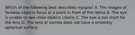 Which of the following best describes myopia? A. The images of faraway objects focus at a point in front of the retina B. The eye is unable to see close objects clearly C. The eye is too short for the lens D. The lens or cornea does not have a smoothly spherical surface