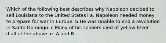 Which of the following best describes why Napoleon decided to sell Louisiana to the United States? a. Napoleon needed money to prepare for war in Europe. b.He was unable to end a revolution in Santo Domingo. c.Many of his soldiers died of yellow fever. d.all of the above. e. A and B