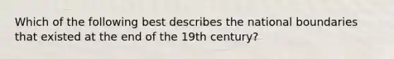 Which of the following best describes the national boundaries that existed at the end of the 19th century?