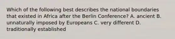 Which of the following best describes the national boundaries that existed in Africa after the Berlin Conference? A. ancient B. unnaturally imposed by Europeans C. very different D. traditionally established