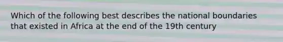 Which of the following best describes the national boundaries that existed in Africa at the end of the 19th century