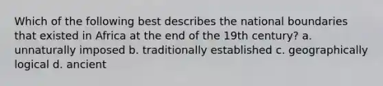 Which of the following best describes the national boundaries that existed in Africa at the end of the 19th century? a. unnaturally imposed b. traditionally established c. geographically logical d. ancient