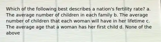 Which of the following best describes a nation's fertility rate? a. The average number of children in each family b. The average number of children that each woman will have in her lifetime c. The average age that a woman has her first child d. None of the above