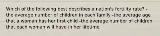 Which of the following best describes a nation's fertility rate? -the average number of children in each family -the average age that a woman has her first child -the average number of children that each woman will have in her lifetime