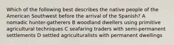 Which of the following best describes the native people of the American Southwest before the arrival of the Spanish? A nomadic hunter-gatherers B woodland dwellers using primitive agricultural techniques C seafaring traders with semi-permanent settlements D settled agriculturalists with permanent dwellings