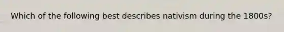Which of the following best describes nativism during the 1800s?