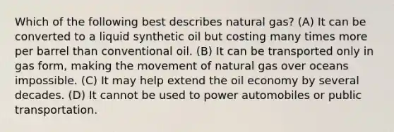 Which of the following best describes natural gas? (A) It can be converted to a liquid synthetic oil but costing many times more per barrel than conventional oil. (B) It can be transported only in gas form, making the movement of natural gas over oceans impossible. (C) It may help extend the oil economy by several decades. (D) It cannot be used to power automobiles or public transportation.