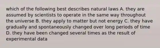 which of the following best describes natural laws A. they are assumed by scientists to operate in the same way throughout the universe B. they apply to matter but not energy C. they have gradually and spontaneously changed over long periods of time D. they have been changed several times as the result of experimental data