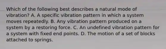 Which of the following best describes a natural mode of vibration? A. A specific vibration pattern in which a system moves repeatedly. B. Any vibration pattern produced on a system by a restoring force. C. An undefined vibration pattern for a system with fixed end points. D. The motion of a set of blocks attached to springs.