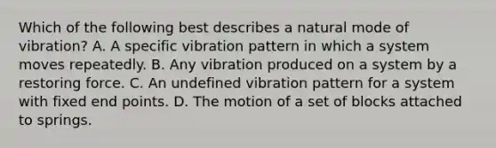 Which of the following best describes a natural mode of vibration? A. A specific vibration pattern in which a system moves repeatedly. B. Any vibration produced on a system by a restoring force. C. An undefined vibration pattern for a system with fixed end points. D. The motion of a set of blocks attached to springs.