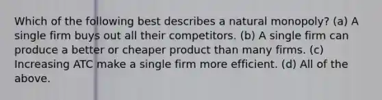 Which of the following best describes a natural monopoly? (a) A single firm buys out all their competitors. (b) A single firm can produce a better or cheaper product than many firms. (c) Increasing ATC make a single firm more efficient. (d) All of the above.