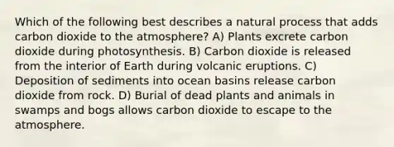 Which of the following best describes a natural process that adds carbon dioxide to the atmosphere? A) Plants excrete carbon dioxide during photosynthesis. B) Carbon dioxide is released from the interior of Earth during volcanic eruptions. C) Deposition of sediments into ocean basins release carbon dioxide from rock. D) Burial of dead plants and animals in swamps and bogs allows carbon dioxide to escape to the atmosphere.