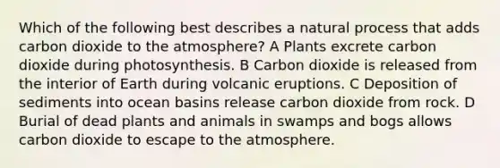 Which of the following best describes a natural process that adds carbon dioxide to the atmosphere? A Plants excrete carbon dioxide during photosynthesis. B Carbon dioxide is released from the interior of Earth during volcanic eruptions. C Deposition of sediments into ocean basins release carbon dioxide from rock. D Burial of dead plants and animals in swamps and bogs allows carbon dioxide to escape to the atmosphere.