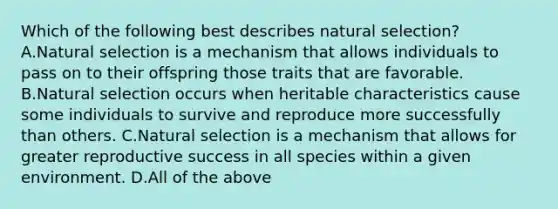 Which of the following best describes natural selection? A.Natural selection is a mechanism that allows individuals to pass on to their offspring those traits that are favorable. B.Natural selection occurs when heritable characteristics cause some individuals to survive and reproduce more successfully than others. C.Natural selection is a mechanism that allows for greater reproductive success in all species within a given environment. D.All of the above