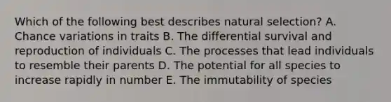 Which of the following best describes natural selection? A. Chance variations in traits B. The differential survival and reproduction of individuals C. The processes that lead individuals to resemble their parents D. The potential for all species to increase rapidly in number E. The immutability of species