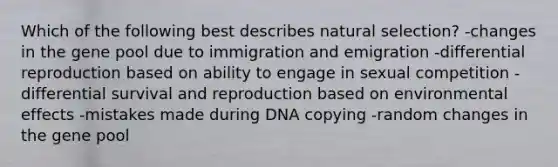 Which of the following best describes natural selection? -changes in the gene pool due to immigration and emigration -differential reproduction based on ability to engage in sexual competition -differential survival and reproduction based on environmental effects -mistakes made during DNA copying -random changes in the gene pool