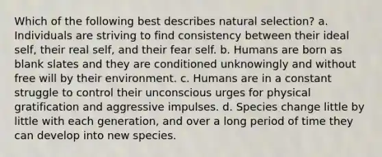 Which of the following best describes natural selection? a. Individuals are striving to find consistency between their ideal self, their real self, and their fear self. b. Humans are born as blank slates and they are conditioned unknowingly and without free will by their environment. c. Humans are in a constant struggle to control their unconscious urges for physical gratification and aggressive impulses. d. Species change little by little with each generation, and over a long period of time they can develop into new species.