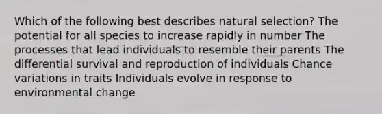 Which of the following best describes natural selection? The potential for all species to increase rapidly in number The processes that lead individuals to resemble their parents The differential survival and reproduction of individuals Chance variations in traits Individuals evolve in response to environmental change