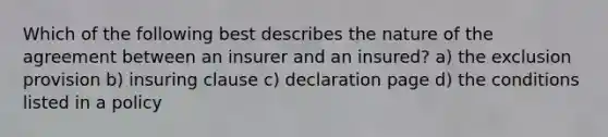 Which of the following best describes the nature of the agreement between an insurer and an insured? a) the exclusion provision b) insuring clause c) declaration page d) the conditions listed in a policy