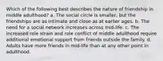 Which of the following best describes the nature of friendship in middle adulthood? a. The social circle is smaller, but the friendships are as intimate and close as at earlier ages. b. The need for a social network increases across mid-life. c. The increased role strain and role conflict of middle adulthood require additional emotional support from friends outside the family. d. Adults have more friends in mid-life than at any other point in adulthood.