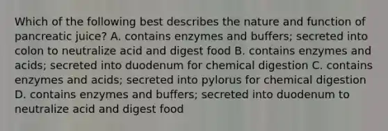 Which of the following best describes the nature and function of pancreatic juice? A. contains enzymes and buffers; secreted into colon to neutralize acid and digest food B. contains enzymes and acids; secreted into duodenum for chemical digestion C. contains enzymes and acids; secreted into pylorus for chemical digestion D. contains enzymes and buffers; secreted into duodenum to neutralize acid and digest food