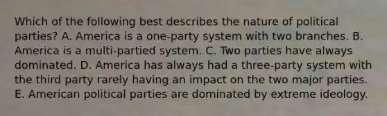 Which of the following best describes the nature of political parties? A. America is a one-party system with two branches. B. America is a multi-partied system. C. Two parties have always dominated. D. America has always had a three-party system with the third party rarely having an impact on the two major parties. E. American political parties are dominated by extreme ideology.