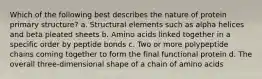 Which of the following best describes the nature of protein primary structure? a. Structural elements such as alpha helices and beta pleated sheets b. Amino acids linked together in a specific order by peptide bonds c. Two or more polypeptide chains coming together to form the final functional protein d. The overall three-dimensional shape of a chain of amino acids