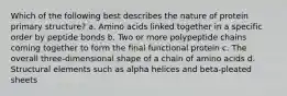 Which of the following best describes the nature of protein primary structure? a. Amino acids linked together in a specific order by peptide bonds b. Two or more polypeptide chains coming together to form the final functional protein c. The overall three-dimensional shape of a chain of amino acids d. Structural elements such as alpha helices and beta-pleated sheets