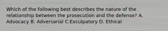 Which of the following best describes the nature of the relationship between the prosecution and the defense? A. Advocacy B. Adversarial C.Exculpatory D. Ethical