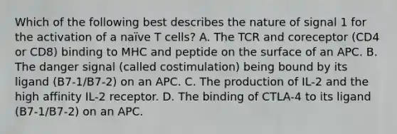 Which of the following best describes the nature of signal 1 for the activation of a naïve T cells? A. The TCR and coreceptor (CD4 or CD8) binding to MHC and peptide on the surface of an APC. B. The danger signal (called costimulation) being bound by its ligand (B7-1/B7-2) on an APC. C. The production of IL-2 and the high affinity IL-2 receptor. D. The binding of CTLA-4 to its ligand (B7-1/B7-2) on an APC.