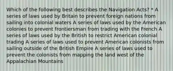 Which of the following best describes the Navigation Acts? * A series of laws used by Britain to prevent foreign nations from sailing into colonial waters A series of laws used by the American colonies to prevent frontiersman from trading with the French A series of laws used by the British to restrict American colonial trading A series of laws used to prevent American colonists from sailing outside of the British Empire A series of laws used to prevent the colonists from mapping the land west of the Appalachian Mountains