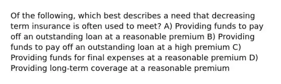 Of the following, which best describes a need that decreasing term insurance is often used to meet? A) Providing funds to pay off an outstanding loan at a reasonable premium B) Providing funds to pay off an outstanding loan at a high premium C) Providing funds for final expenses at a reasonable premium D) Providing long-term coverage at a reasonable premium